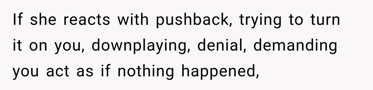 If she reacts with pushback, trying to turn it on you, downplaying, denial, demanding you act as if nothing happened,
