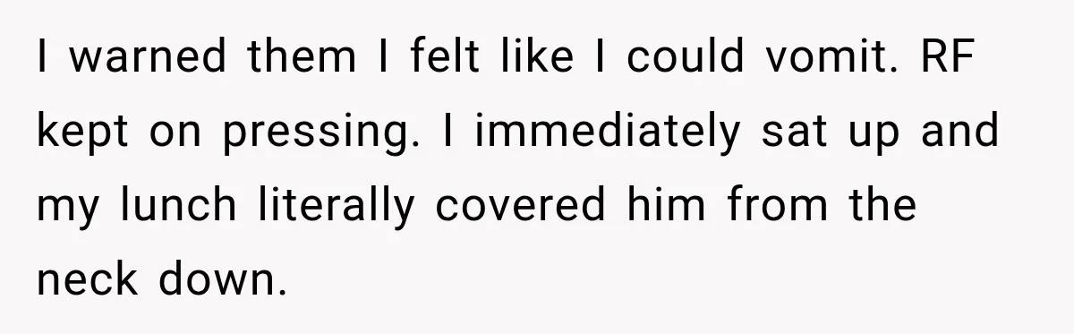 Medical Student Ignored One Warning, Then Learned A Very Messy Lesson I warned them I felt like I could vomit. RF kept on pressing. I immediately sat up and my lunch literally covered him from the neck down.