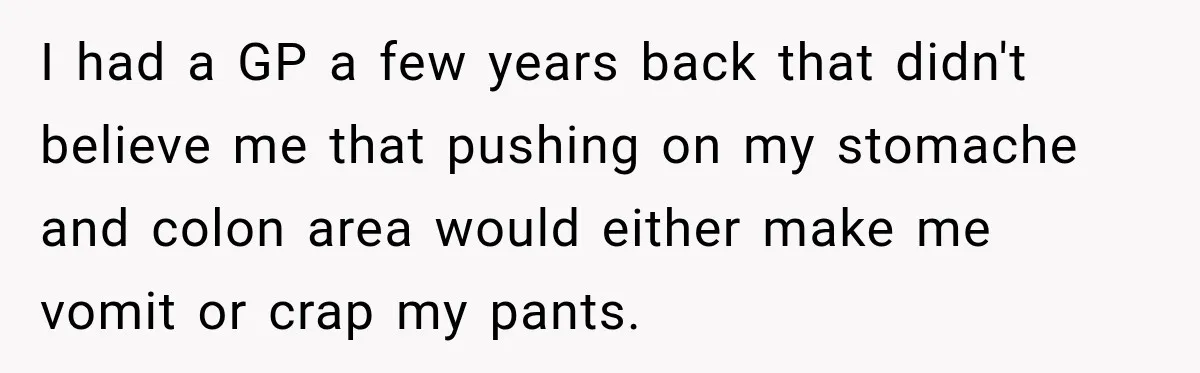 Medical Student Ignored One Warning, Then Learned A Very Messy Lesson I had a GP a few years back that didn't believe me that pushing on my stomache and colon area would either make me vomit or crap my pants.
