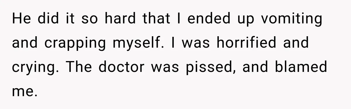 Medical Student Ignored One Warning, Then Learned A Very Messy Lesson He did it so hard that I ended up vomiting and crapping myself. I was horrified and crying. The doctor was pissed, and blamed me.