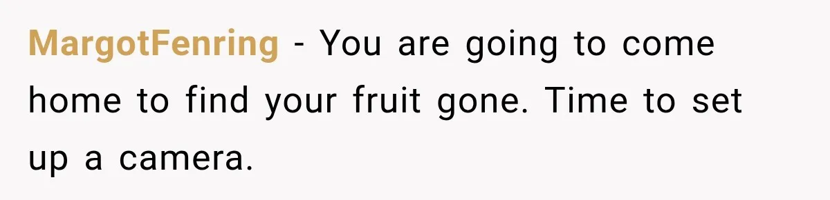 MargotFenring − You are going to come home to find your fruit gone. Time to set up a camera.