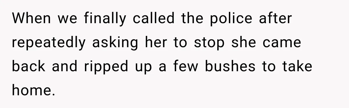 When we finally called the police after repeatedly asking her to stop she came back and ripped up a few bushes to take home.