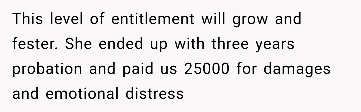 This level of entitlement will grow and fester. She ended up with three years probation and paid us 25000 for damages and emotional distress