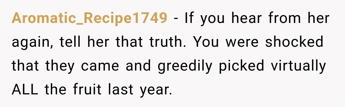 Aromatic_Recipe1749 − If you hear from her again, tell her that truth. You were shocked that they came and greedily picked virtually ALL the fruit last year.