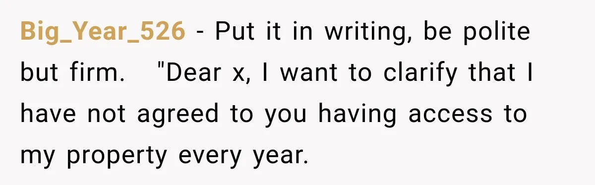 Big_Year_526 − Put it in writing, be polite but firm.   "Dear x, I want to clarify that I have not agreed to you having access to my property every year.