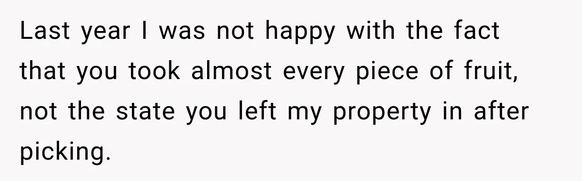 Last year I was not happy with the fact that you took almost every piece of fruit, not the state you left my property in after picking.