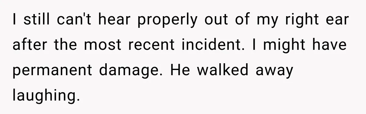 I still can't hear properly out of my right ear after the most recent incident. I might have permanent damage. He walked away laughing.