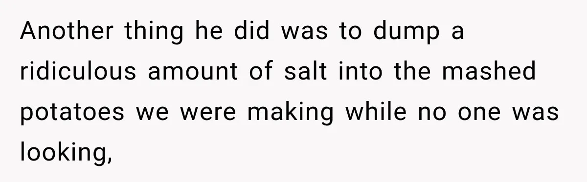 Another thing he did was to dump a ridiculous amount of salt into the mashed potatoes we were making while no one was looking,
