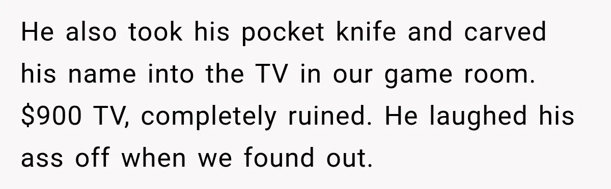 He also took his pocket knife and carved his name into the TV in our game room. $900 TV, completely ruined. He laughed his ass off when we found out.