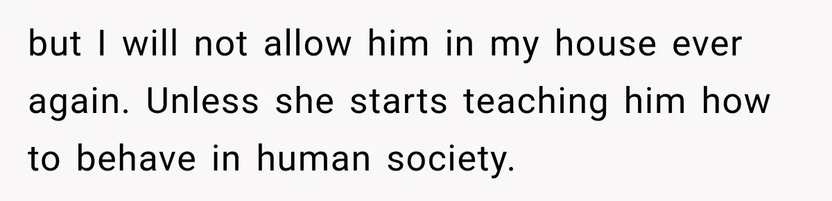 but I will not allow him in my house ever again. Unless she starts teaching him how to behave in human society.
