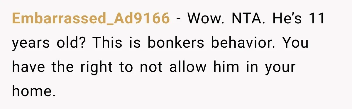 Embarrassed_Ad9166 − Wow. NTA. He’s 11 years old? This is bonkers behavior. You have the right to not allow him in your home.