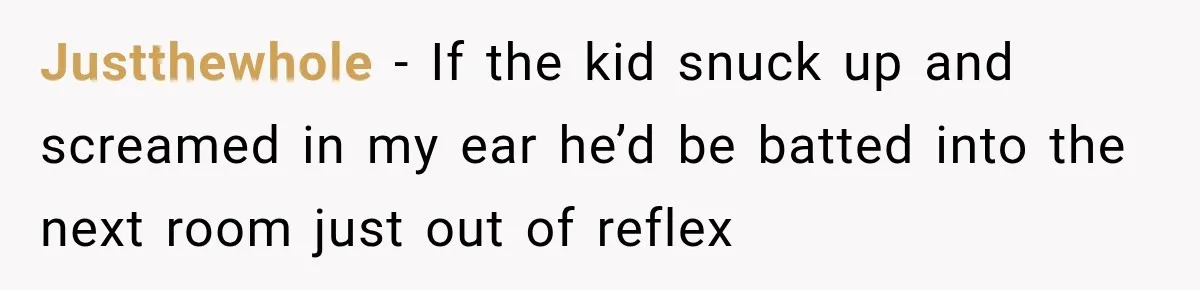 Justthewhole − If the kid snuck up and screamed in my ear he’d be batted into the next room just out of reflex