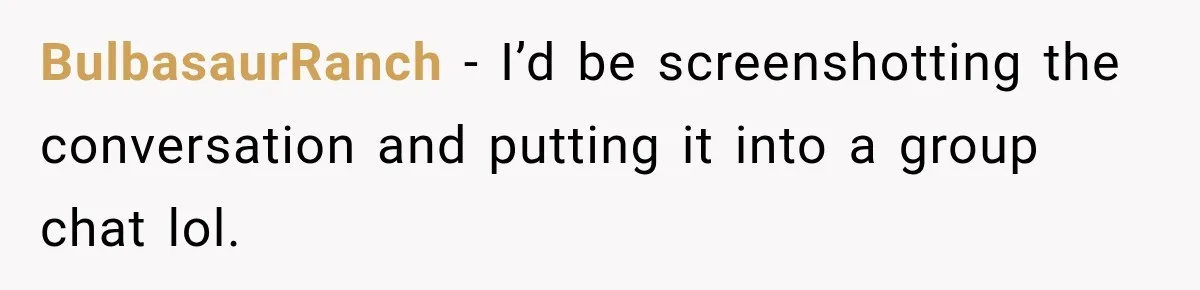 BulbasaurRanch − I’d be screenshotting the conversation and putting it into a group chat lol.