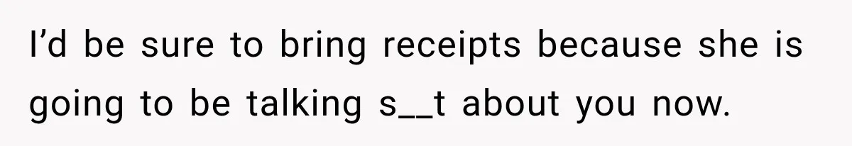 I’d be sure to bring receipts because she is going to be talking s__t about you now.