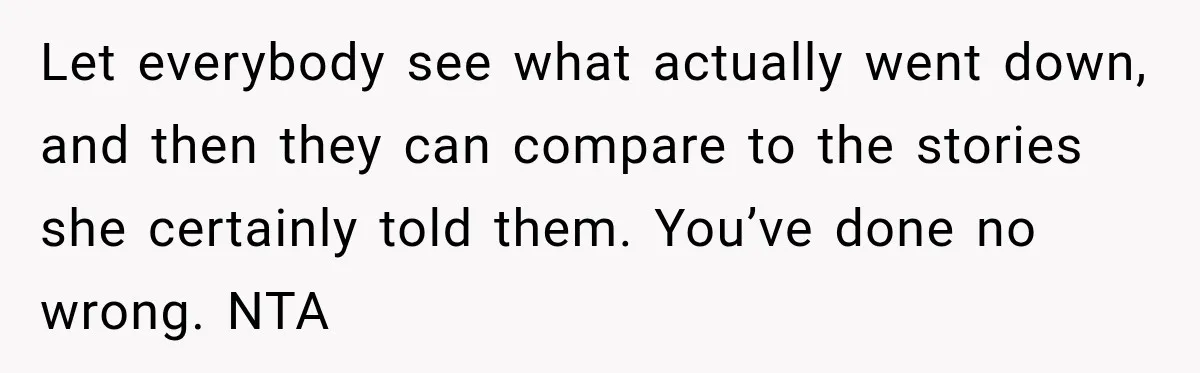 Let everybody see what actually went down, and then they can compare to the stories she certainly told them. You’ve done no wrong. NTA