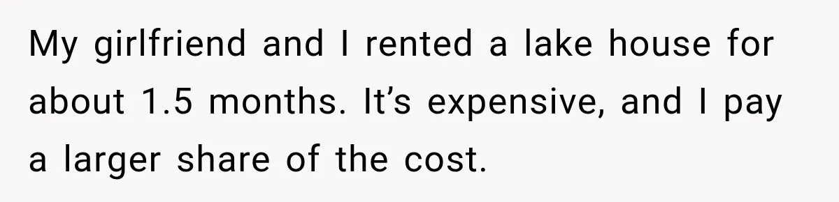 My girlfriend and I rented a lake house for about 1.5 months. It’s expensive, and I pay a larger share of the cost.