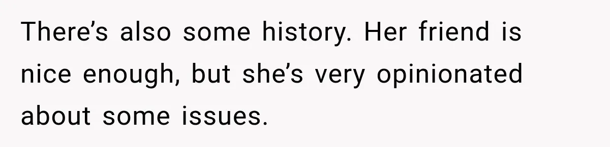 There’s also some history. Her friend is nice enough, but she’s very opinionated about some issues.