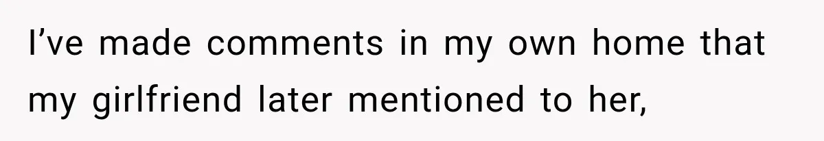 I’ve made comments in my own home that my girlfriend later mentioned to her,