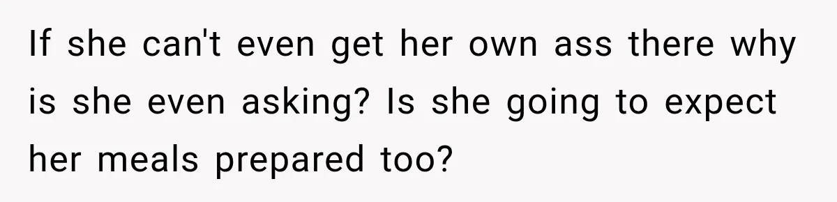 If she can't even get her own ass there why is she even asking? Is she going to expect her meals prepared too?