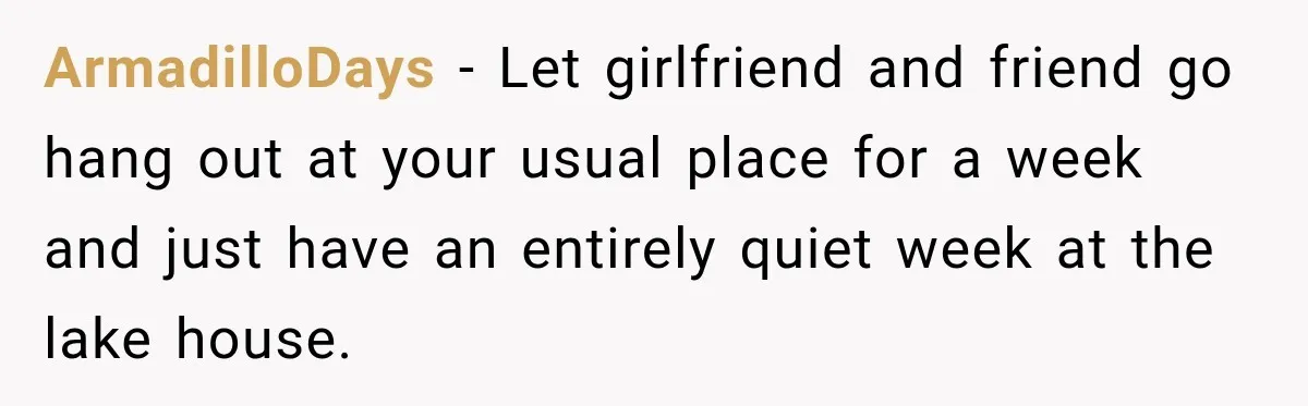 ArmadilloDays − Let girlfriend and friend go hang out at your usual place for a week and just have an entirely quiet week at the lake house.