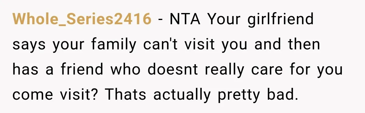 Whole_Series2416 − NTA Your girlfriend says your family can't visit you and then has a friend who doesnt really care for you come visit? Thats actually pretty bad.