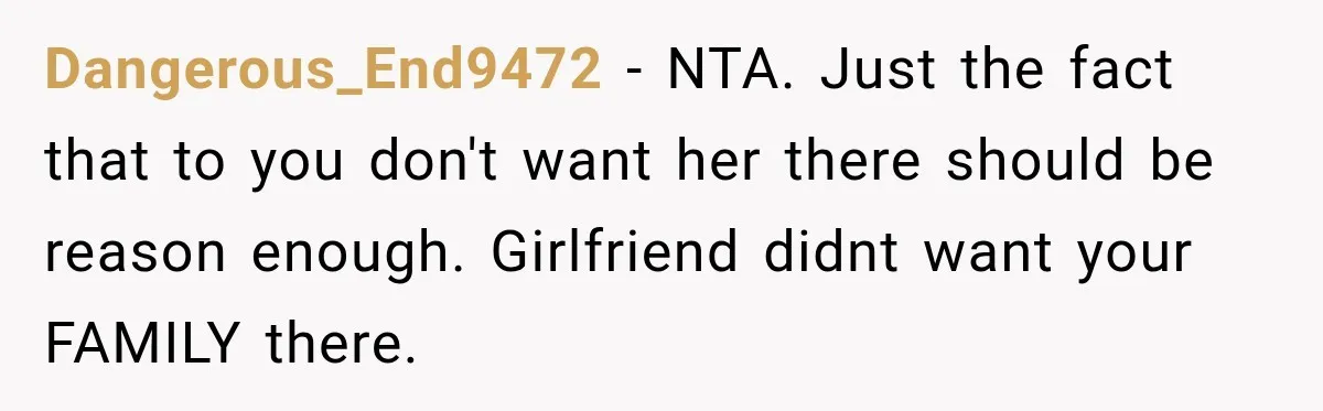 Dangerous_End9472 − NTA. Just the fact that to you don't want her there should be reason enough. Girlfriend didnt want your FAMILY there.