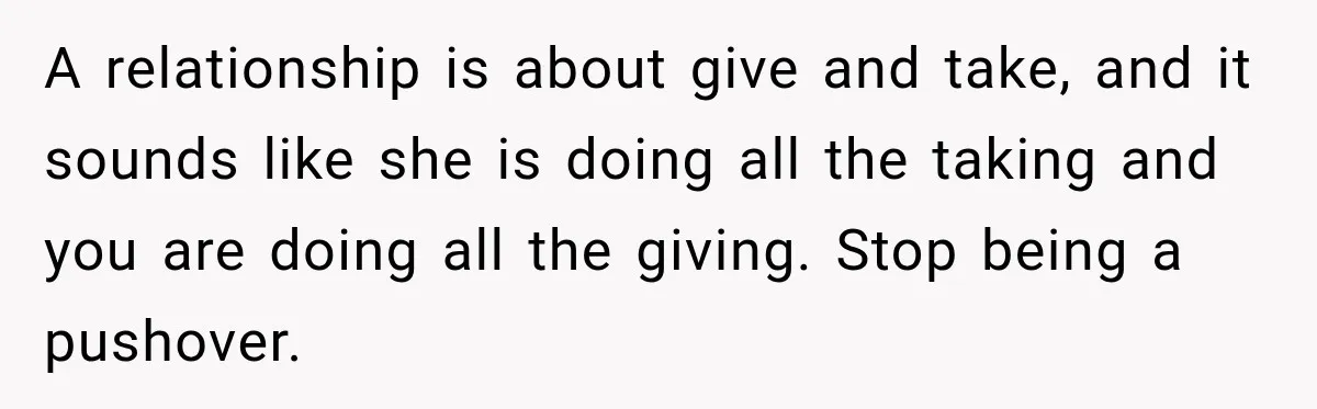A relationship is about give and take, and it sounds like she is doing all the taking and you are doing all the giving. Stop being a pushover.