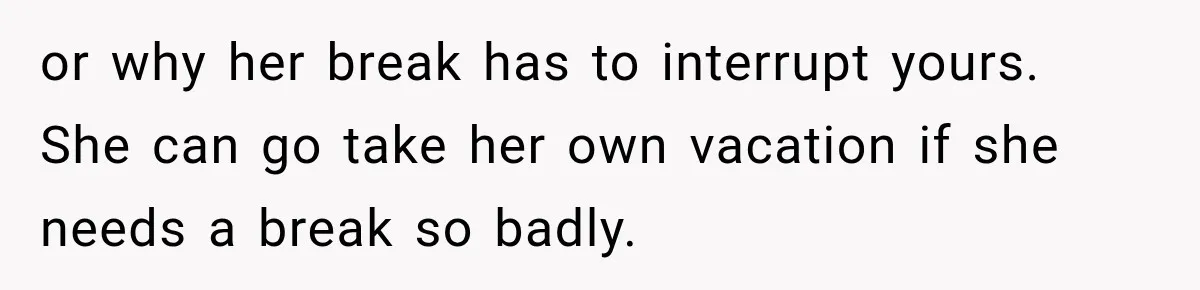 or why her break has to interrupt yours. She can go take her own vacation if she needs a break so badly.