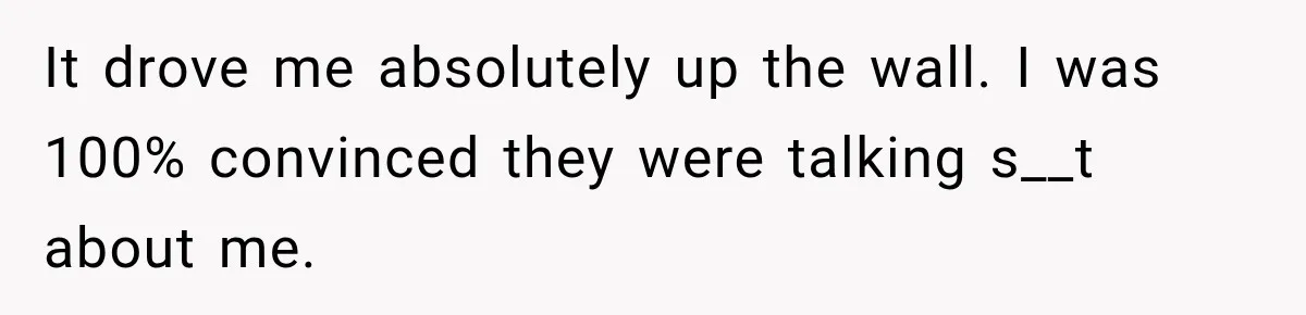 ​It drove me absolutely up the wall. I was 100% convinced they were talking s__t about me.