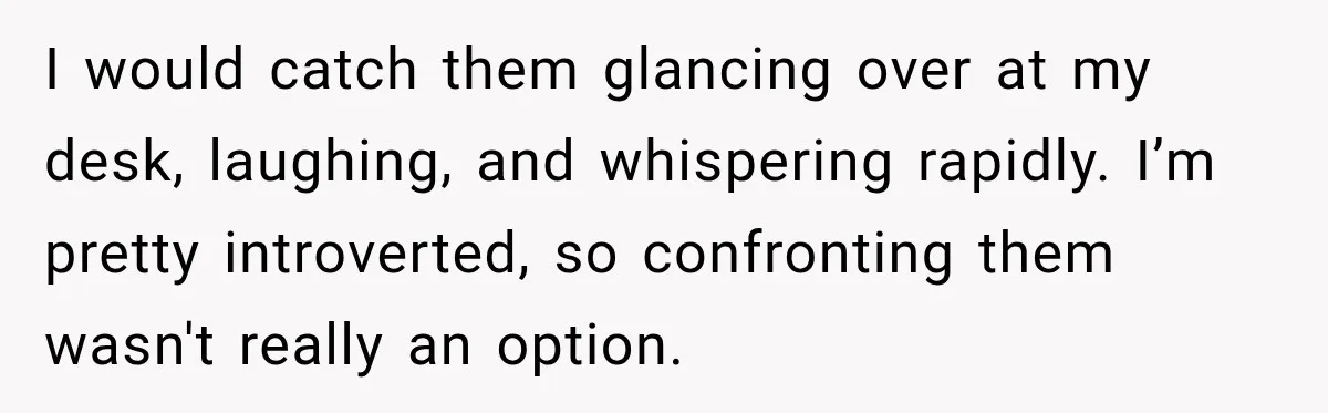 I would catch them glancing over at my desk, laughing, and whispering rapidly. I’m pretty introverted, so confronting them wasn't really an option.