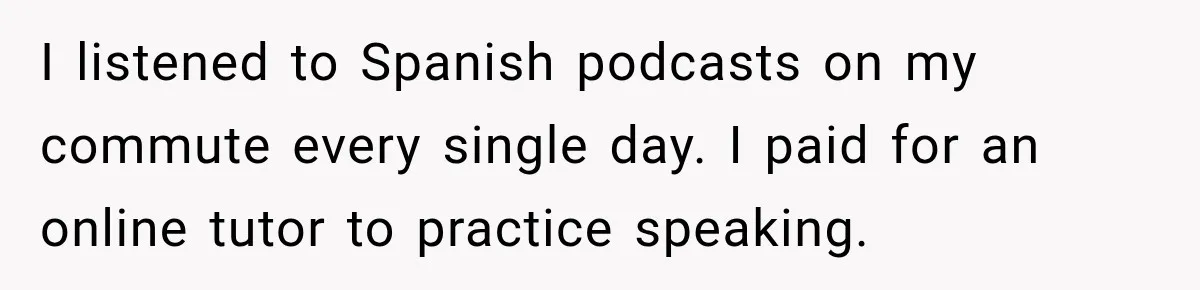 I listened to Spanish podcasts on my commute every single day. I paid for an online tutor to practice speaking.