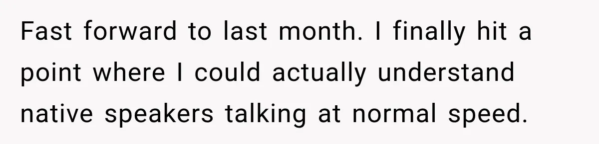 ​Fast forward to last month. I finally hit a point where I could actually understand native speakers talking at normal speed.