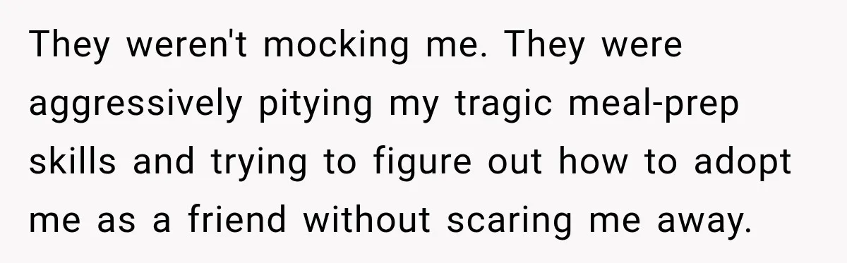 ​They weren't mocking me. They were aggressively pitying my tragic meal-prep skills and trying to figure out how to adopt me as a friend without scaring me away.
