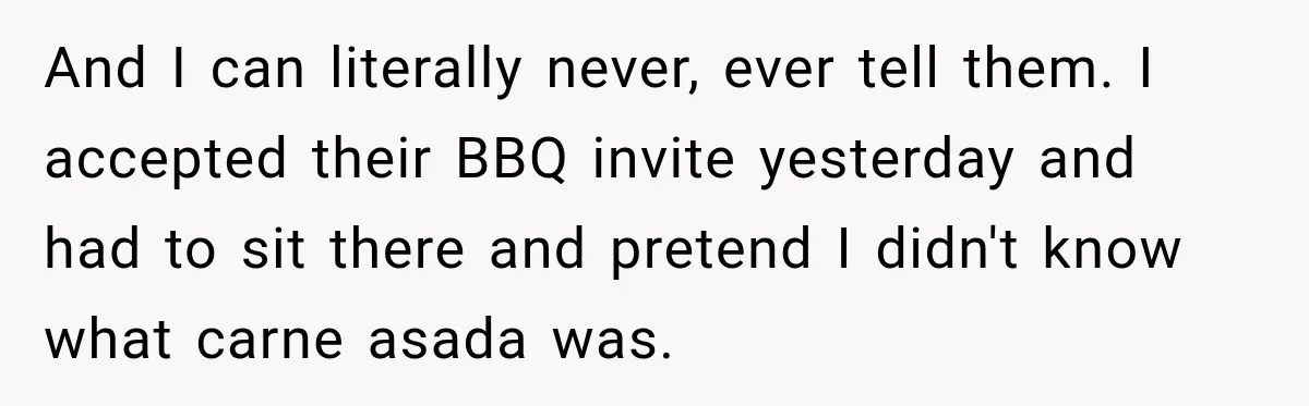And I can literally never, ever tell them. I accepted their BBQ invite yesterday and had to sit there and pretend I didn't know what carne asada was.