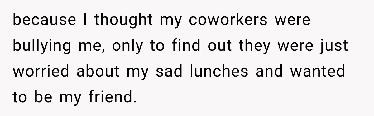 because I thought my coworkers were bullying me, only to find out they were just worried about my sad lunches and wanted to be my friend.