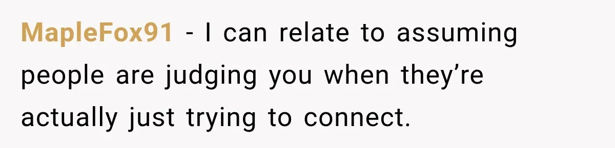 MapleFox91 − I can relate to assuming people are judging you when they’re actually just trying to connect.