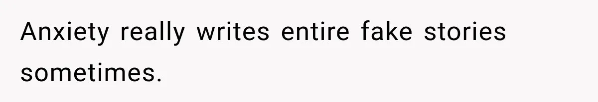 Anxiety really writes entire fake stories sometimes.