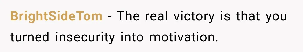 BrightSideTom − The real victory is that you turned insecurity into motivation.