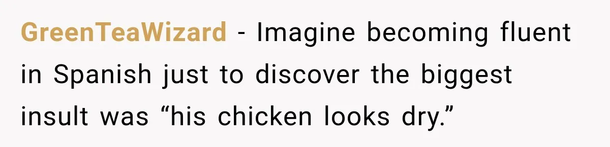 GreenTeaWizard − Imagine becoming fluent in Spanish just to discover the biggest insult was “his chicken looks dry.”