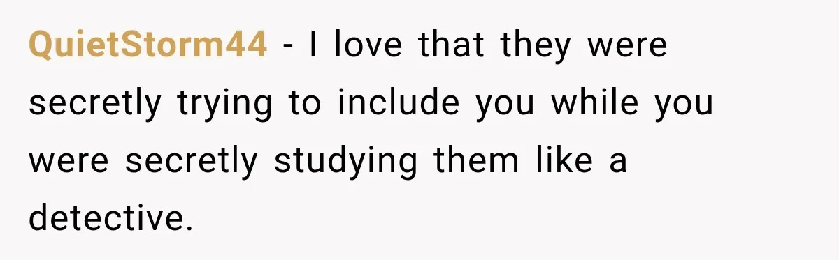 QuietStorm44 − I love that they were secretly trying to include you while you were secretly studying them like a detective.
