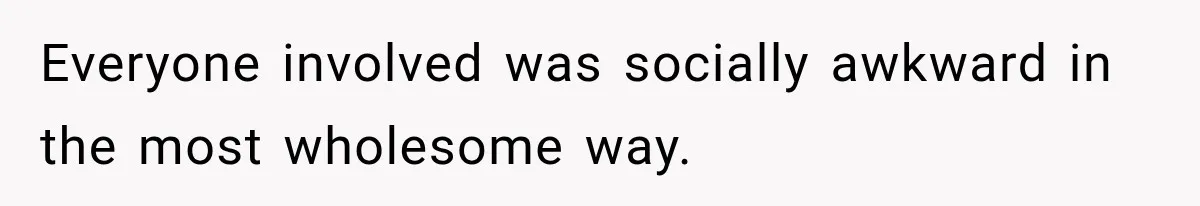 Everyone involved was socially awkward in the most wholesome way.