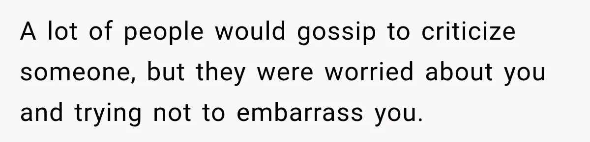 A lot of people would gossip to criticize someone, but they were worried about you and trying not to embarrass you.