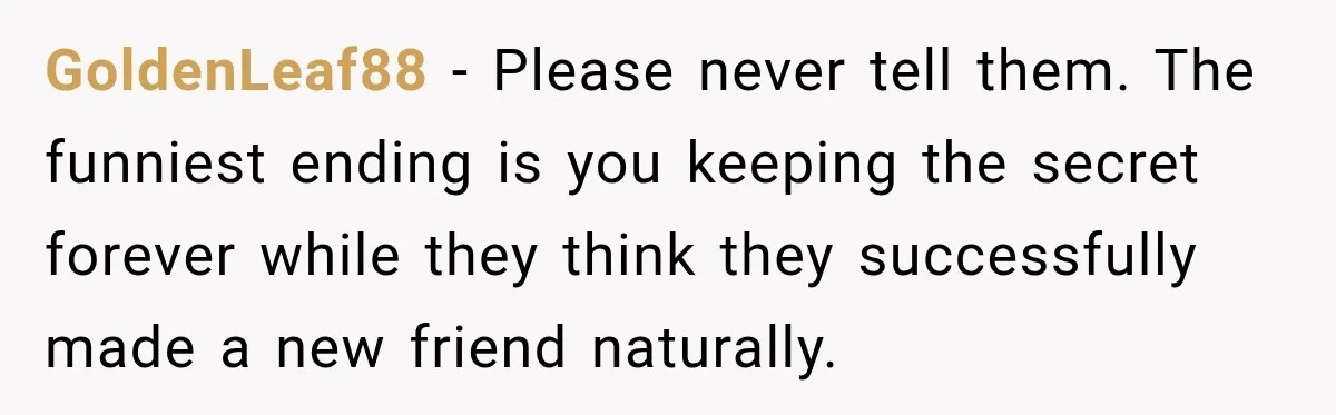 GoldenLeaf88 − Please never tell them. The funniest ending is you keeping the secret forever while they think they successfully made a new friend naturally.