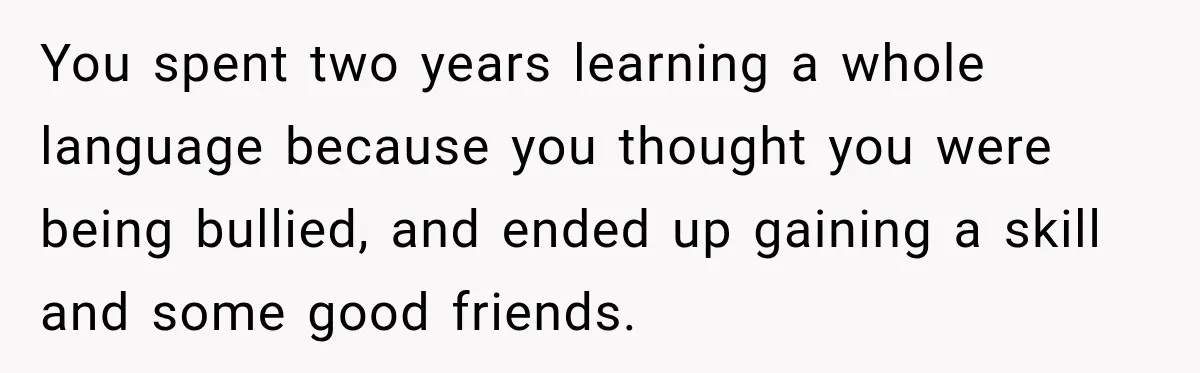 You spent two years learning a whole language because you thought you were being bullied, and ended up gaining a skill and some good friends.