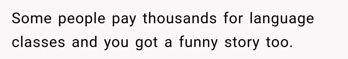 Some people pay thousands for language classes and you got a funny story too.