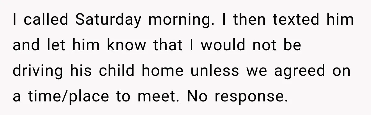 I called Saturday morning. I then texted him and let him know that I would not be driving his child home unless we agreed on a time/place to meet. No...
