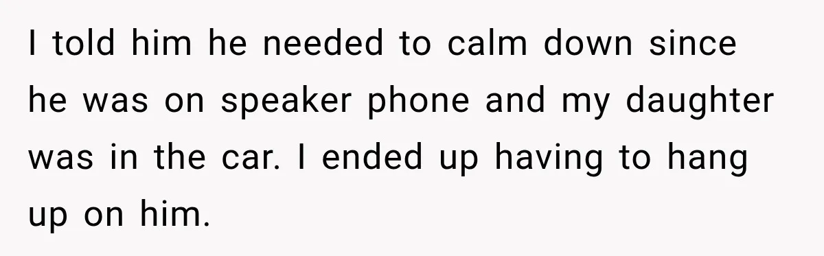 I told him he needed to calm down since he was on speaker phone and my daughter was in the car. I ended up having to hang up on him.