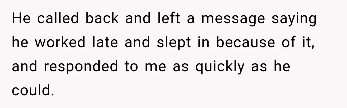 He called back and left a message saying he worked late and slept in because of it, and responded to me as quickly as he could.