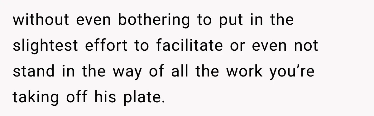 without even bothering to put in the slightest effort to facilitate or even not stand in the way of all the work you’re taking off his plate.