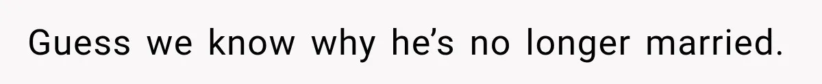 Guess we know why he’s no longer married.